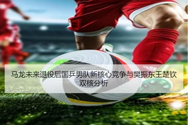 马龙未来退役后国乒男队新核心竞争与樊振东王楚钦双核分析