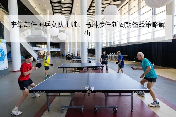 李隼卸任国乒女队主帅，马琳接任新周期备战策略解析